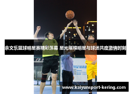 余文乐篮球明星赛精彩落幕 星光璀璨明星与球迷共度激情时刻