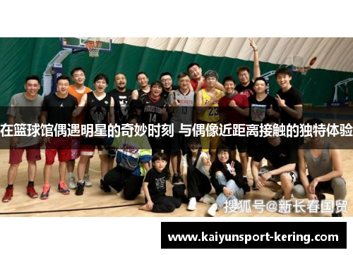 在篮球馆偶遇明星的奇妙时刻 与偶像近距离接触的独特体验
